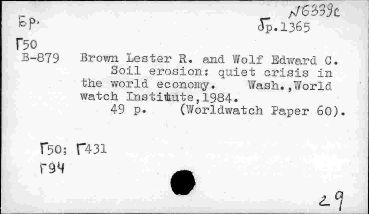 ﻿5.1365
Bo
B-879 Brown Lester R. and Wolf Edward 0.
Soil erosion: quiet crisis in the world economy. Wash.»World watch Institute,1984.
49 p. (Worldwatch Paper 60).
BO; C431 l'9M